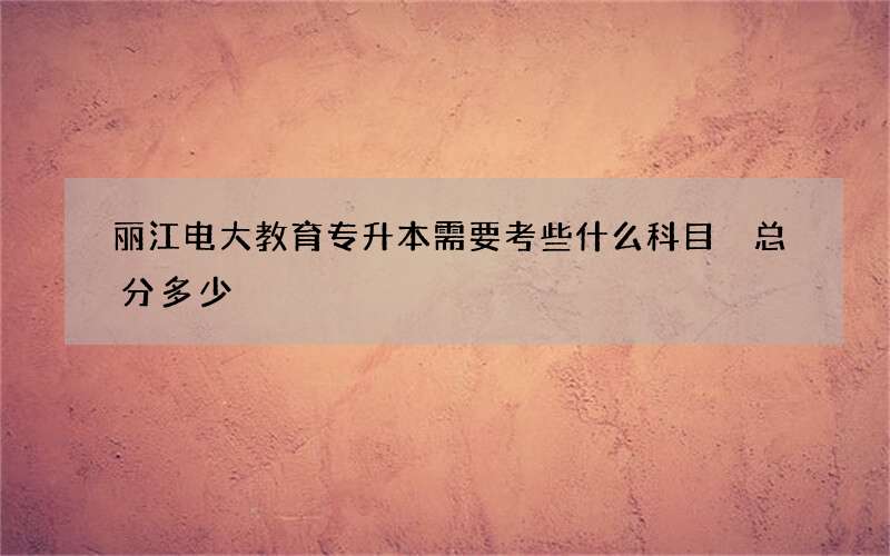 丽江电大教育专升本需要考些什么科目 总分多少